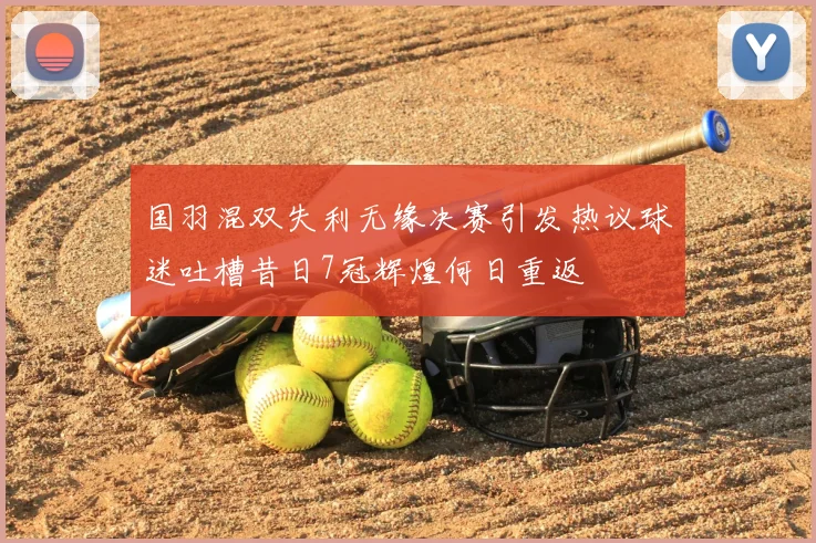 国羽混双失利无缘决赛引发热议球迷吐槽昔日7冠辉煌何日重返