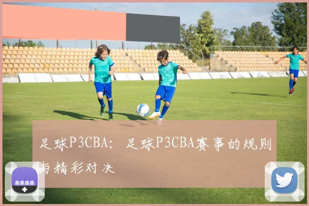 足球P3CBA：足球P3CBA赛事的规则与精彩对决