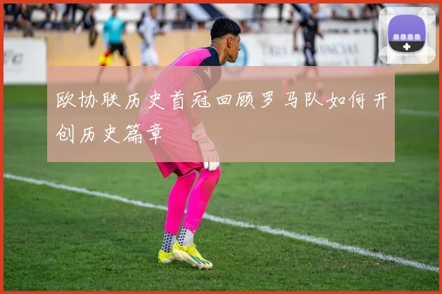 欧协联历史首冠回顾罗马队如何开创历史篇章