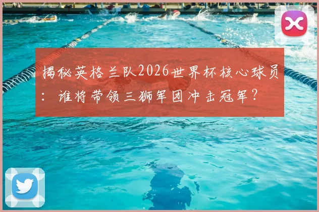 揭秘英格兰队2026世界杯核心球员：谁将带领三狮军团冲击冠军？