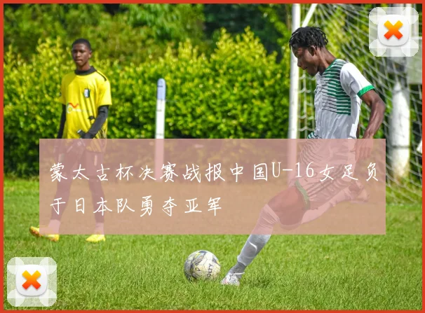 蒙太古杯决赛战报中国U-16女足负于日本队勇夺亚军